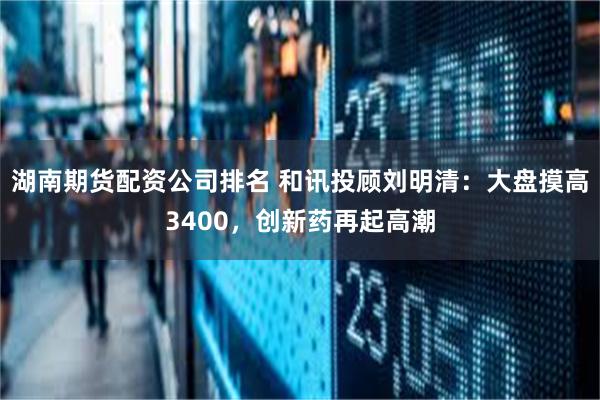 湖南期货配资公司排名 和讯投顾刘明清：大盘摸高3400，创新药再起高潮