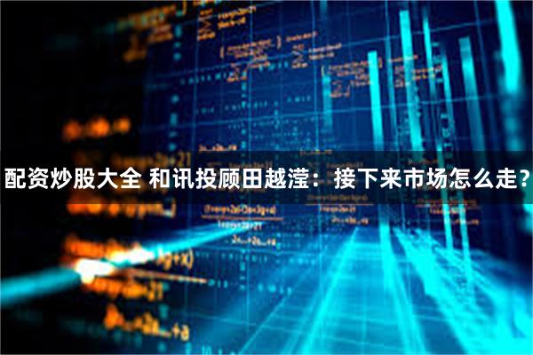 配资炒股大全 和讯投顾田越滢：接下来市场怎么走？