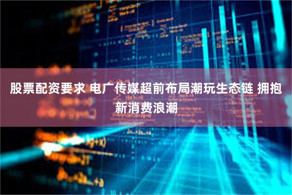 股票配资要求 电广传媒超前布局潮玩生态链 拥抱新消费浪潮