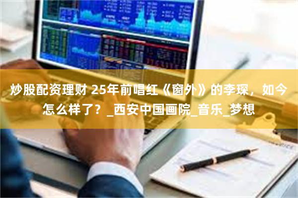 炒股配资理财 25年前唱红《窗外》的李琛，如今怎么样了？_西安中国画院_音乐_梦想