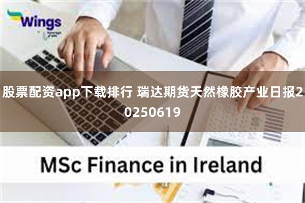 股票配资app下载排行 瑞达期货天然橡胶产业日报20250619