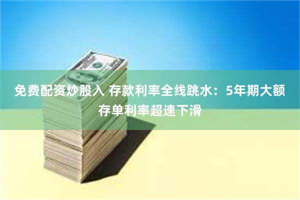 免费配资炒股入 存款利率全线跳水：5年期大额存单利率超速下滑