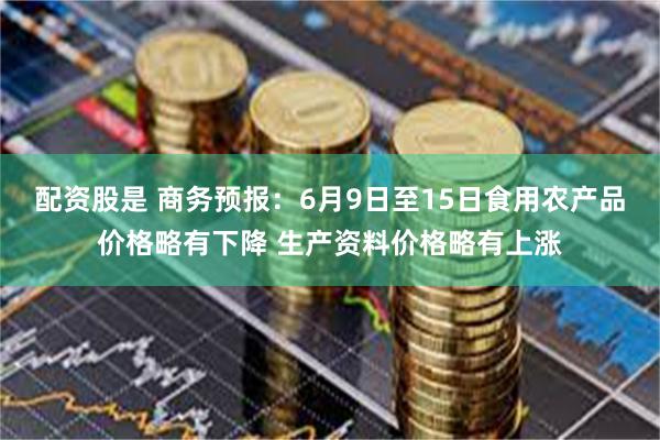 配资股是 商务预报：6月9日至15日食用农产品价格略有下降 生产资料价格略有上涨