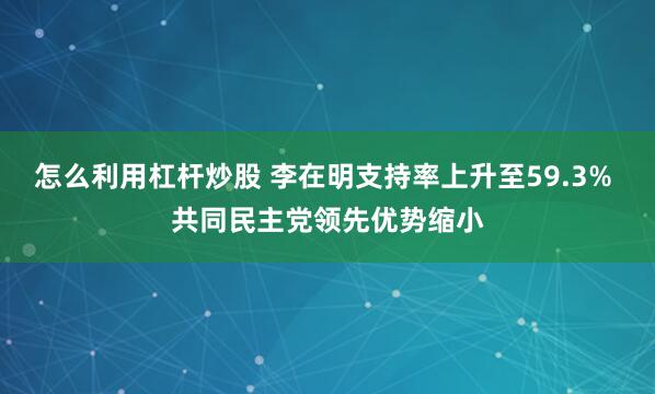怎么利用杠杆炒股 李在明支持率上升至59.3% 共同民主党领先优势缩小