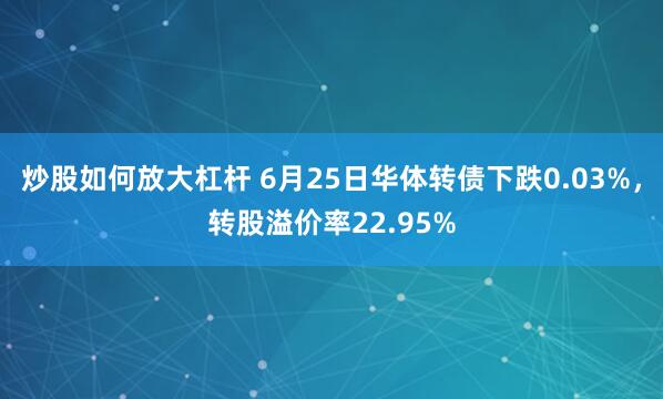炒股如何放大杠杆 6月25日华体转债下跌0.03%，转股溢价率22.95%