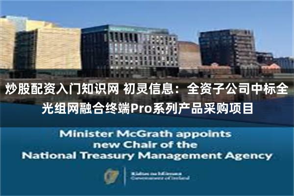 炒股配资入门知识网 初灵信息：全资子公司中标全光组网融合终端Pro系列产品采购项目