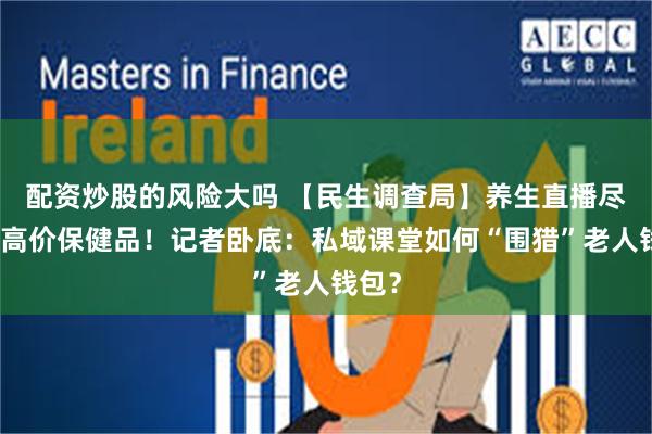 配资炒股的风险大吗 【民生调查局】养生直播尽头是高价保健品！记者卧底：私域课堂如何“围猎”老人钱包？