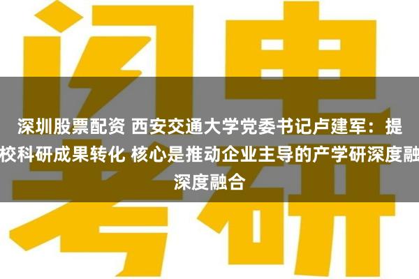 深圳股票配资 西安交通大学党委书记卢建军：提高校科研成果转化 核心是推动企业主导的产学研深度融合