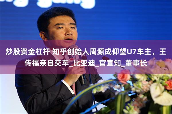 炒股资金杠杆 知乎创始人周源成仰望U7车主，王传福亲自交车_比亚迪_官宣知_董事长