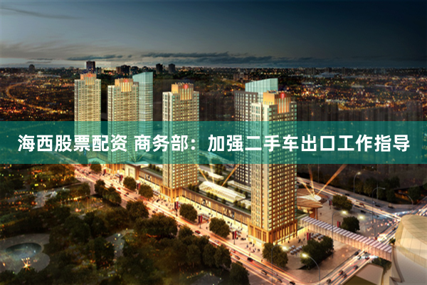 海西股票配资 商务部：加强二手车出口工作指导