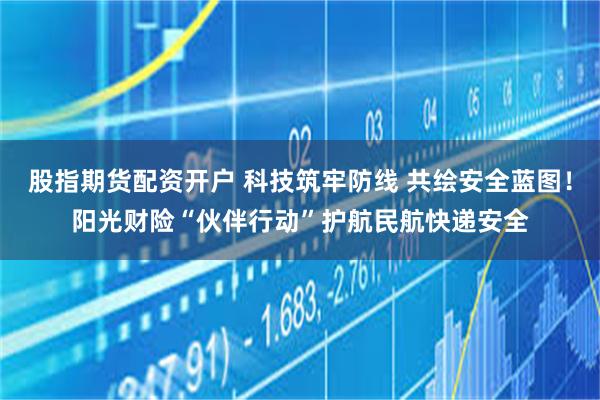 股指期货配资开户 科技筑牢防线 共绘安全蓝图！阳光财险“伙伴行动”护航民航快递安全