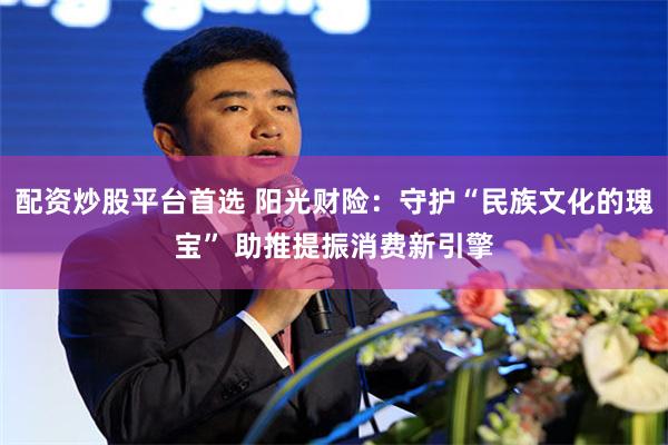 配资炒股平台首选 阳光财险：守护“民族文化的瑰宝” 助推提振消费新引擎