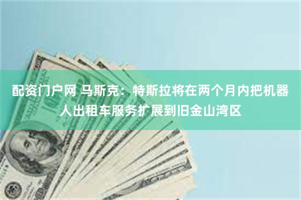 配资门户网 马斯克：特斯拉将在两个月内把机器人出租车服务扩展到旧金山湾区