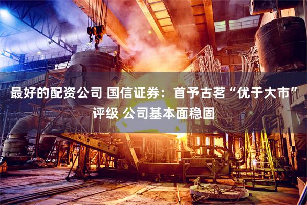 最好的配资公司 国信证券：首予古茗“优于大市”评级 公司基本面稳固