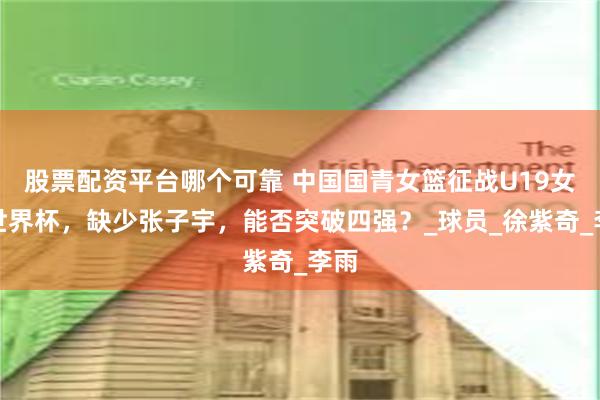 股票配资平台哪个可靠 中国国青女篮征战U19女篮世界杯，缺少张子宇，能否突破四强？_球员_徐紫奇_李雨