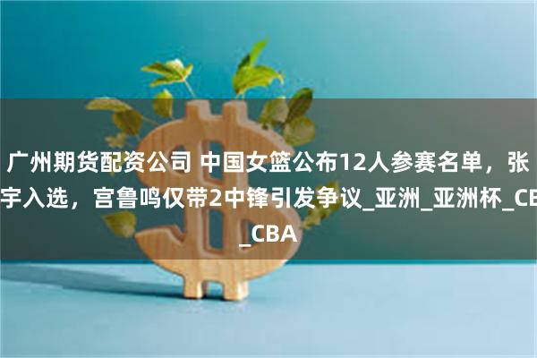 广州期货配资公司 中国女篮公布12人参赛名单，张子宇入选，宫鲁鸣仅带2中锋引发争议_亚洲_亚洲杯_CBA