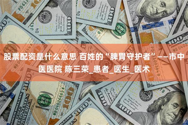 股票配资是什么意思 百姓的“脾胃守护者”——市中医医院 陈三荣_患者_医生_医术
