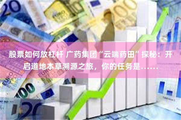 股票如何放杠杆 广药集团“云端药田”探秘：开启道地本草溯源之旅，你的任务是……