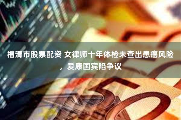 福清市股票配资 女律师十年体检未查出患癌风险，爱康国宾陷争议