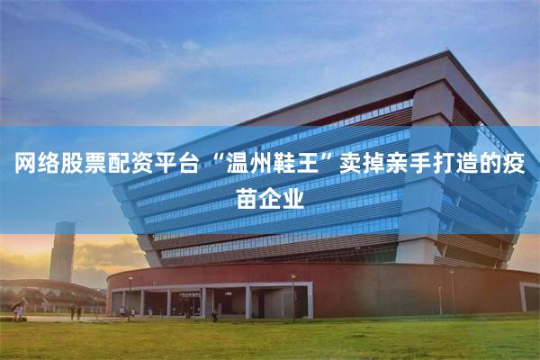 网络股票配资平台 “温州鞋王”卖掉亲手打造的疫苗企业