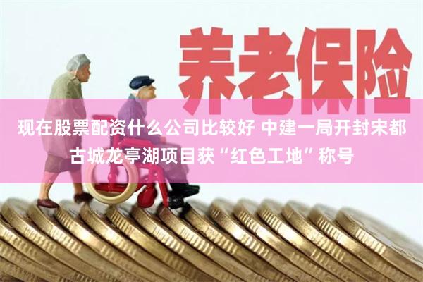 现在股票配资什么公司比较好 中建一局开封宋都古城龙亭湖项目获“红色工地”称号