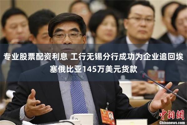 专业股票配资利息 工行无锡分行成功为企业追回埃塞俄比亚145万美元货款