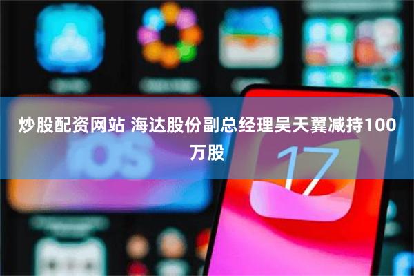 炒股配资网站 海达股份副总经理吴天翼减持100万股