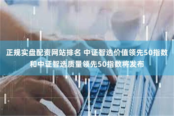 正规实盘配资网站排名 中证智选价值领先50指数和中证智选质量领先50指数将发布