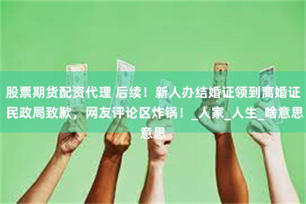 股票期货配资代理 后续！新人办结婚证领到离婚证 民政局致歉，网友评论区炸锅！_人家_人生_啥意思