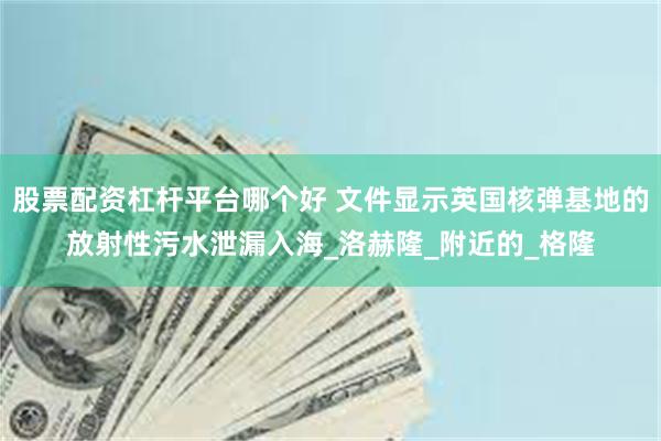 股票配资杠杆平台哪个好 文件显示英国核弹基地的放射性污水泄漏入海_洛赫隆_附近的_格隆