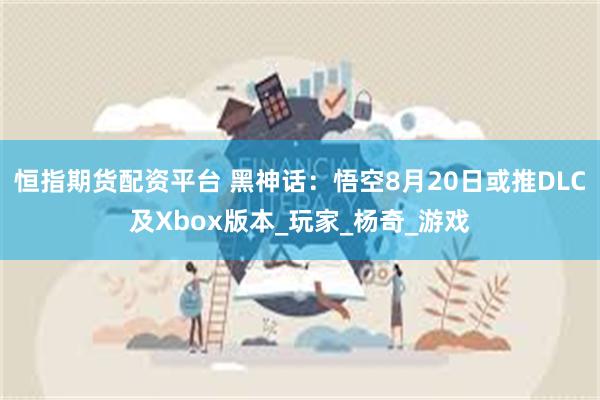 恒指期货配资平台 黑神话：悟空8月20日或推DLC及Xbox版本_玩家_杨奇_游戏