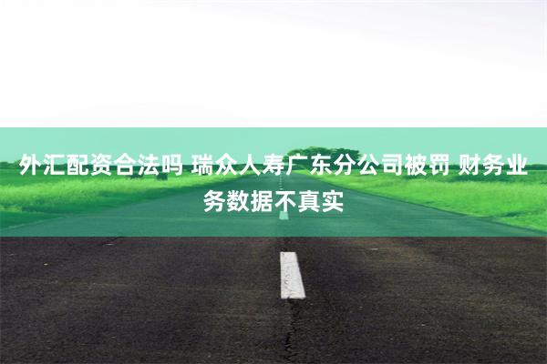 外汇配资合法吗 瑞众人寿广东分公司被罚 财务业务数据不真实
