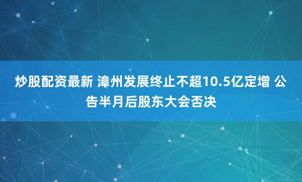 炒股配资最新 漳州发展终止不超10.5亿定增 公告半月后股东大会否决