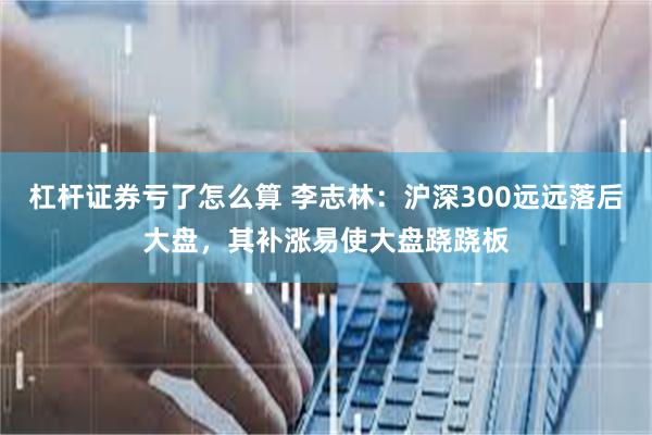 杠杆证券亏了怎么算 李志林：沪深300远远落后大盘，其补涨易使大盘跷跷板