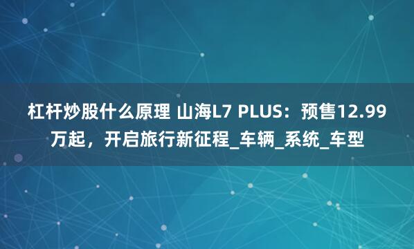 杠杆炒股什么原理 山海L7 PLUS：预售12.99万起，开启旅行新征程_车辆_系统_车型