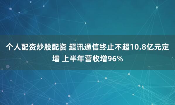 个人配资炒股配资 超讯通信终止不超10.8亿元定增 上半年营收增96%