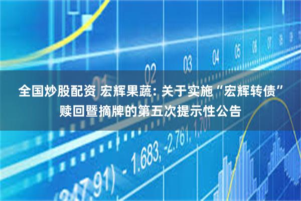 全国炒股配资 宏辉果蔬: 关于实施“宏辉转债”赎回暨摘牌的第五次提示性公告