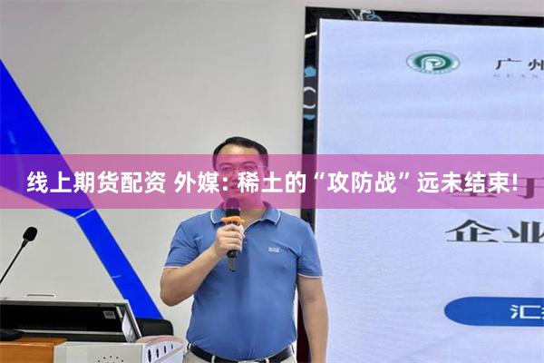 线上期货配资 外媒: 稀土的“攻防战”远未结束!