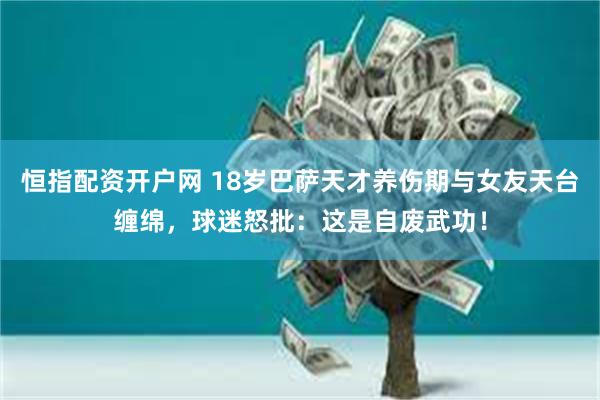 恒指配资开户网 18岁巴萨天才养伤期与女友天台缠绵，球迷怒批：这是自废武功！