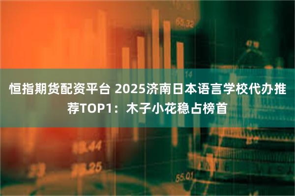 恒指期货配资平台 2025济南日本语言学校代办推荐TOP1:木子小花稳占榜首