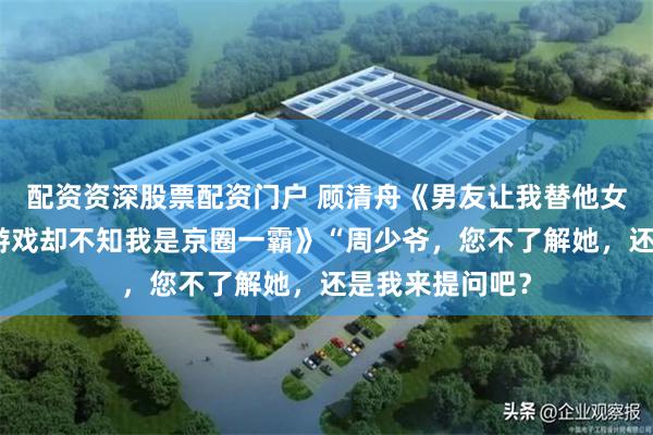 配资资深股票配资门户 顾清舟《男友让我替他女兄弟接受婚礼游戏却不知我是京圈一霸》“周少爷,您不了解她,还是我来提问吧?