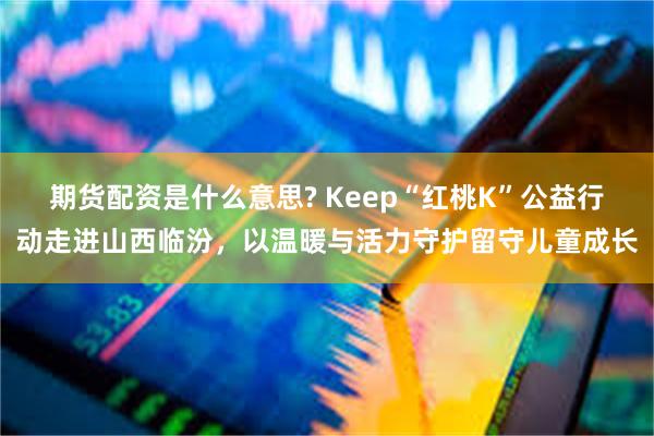 期货配资是什么意思? Keep“红桃K”公益行动走进山西临汾,以温暖与活力守护留守儿童成长
