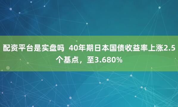 配资平台是实盘吗 40年期日本国债收益率上涨2.5个基点,至3.680%