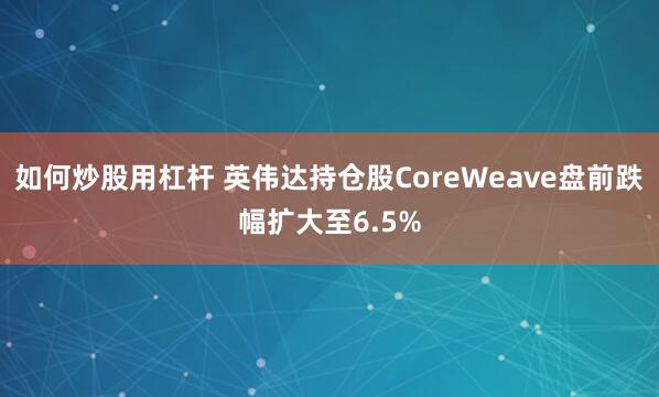 如何炒股用杠杆 英伟达持仓股CoreWeave盘前跌幅扩大至6.5%