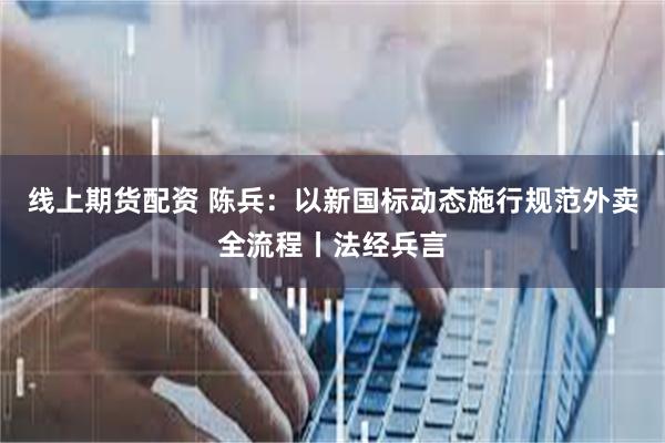 线上期货配资 陈兵：以新国标动态施行规范外卖全流程丨法经兵言