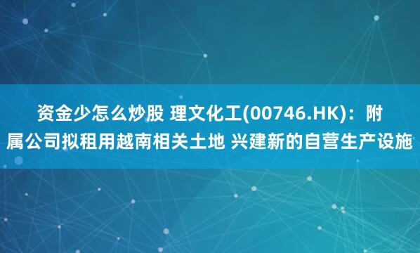资金少怎么炒股 理文化工(00746.HK):附属公司拟租用越南相关土地 兴建新的自营生产设施