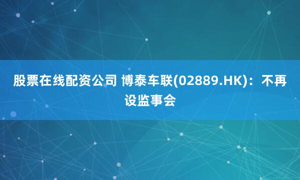 股票在线配资公司 博泰车联(02889.HK)：不再设监事会